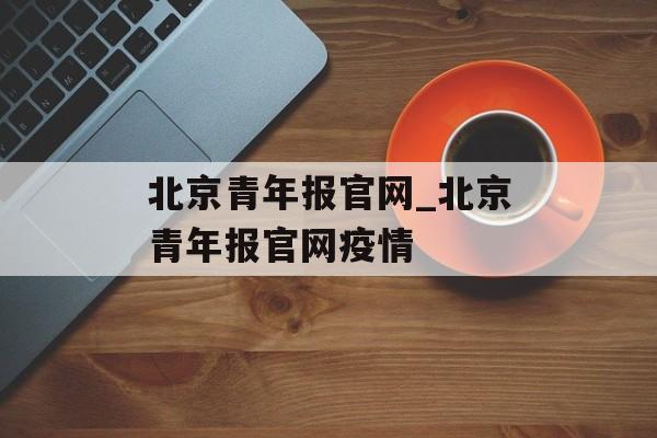北京青年报官网_北京青年报官网疫情